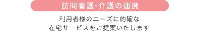 訪問看護・介護の連携 利用者様のニーズに的確な在宅サービスをご提案いたします。
